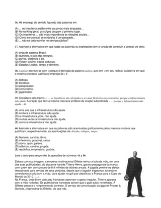 36. Há emprego do sentido figurado das palavras em:
(A) ... os brasileiros estão entre os povos mais atrasados...
(B) No ranking geral, os suíços ocupam o primeiro lugar.
(C) Os brasileiros ... dão mais importância às relações sociais...
(D) Como ser pontual se o trânsito é um pesadelo...
(E) ... não se pode confiar no serviço público?
37. Assinale a alternativa em que todas as palavras ou expressões têm a função de construir a coesão do texto.
(A) chás de cadeira, Brasil.
(B) quesitos, o país dos relógios.
(C) povos, distância a pé.
(D) Robert Levine, traços culturais.
(E) Estados Unidos, tempo é dinheiro.
38. Analisar escreve-se com s porque é derivada da palavra análise, que tem s em seu radical. A palavra em que
o mesmo processo justifica o emprego do s é
(A) tediosa.
(B) bondoso.
(C) pesquisador.
(D) comunismo.
(E) gigantesco.
39. Considere este trecho – … os brasileiros são obrigados a ser mais flexíveis com os horários porque a infraestrutura
não ajuda. A oração que tem a mesma natureza sintática da oração subordinada – … porque a infraestrutura não
ajuda. – é:
(A) uma vez que a infraestrutura não ajuda.
(B) embora a infraestrutura não ajude.
(C) a infraestrutura, pois, não ajuda.
(D) muitas vezes a infraestrutura não ajuda.
(E) como a infraestrutura não ajuda.
40. Assinale a alternativa em que as palavras são acentuadas graficamente pelos mesmos motivos que
justificam, respectivamente, as acentuações de: década, relógios, suíços.
(A) flexíveis, cartório, tênis.
(B) inferência, provável, saída.
(C) óbvio, após, países.
(D) islâmico, cenário, propôs.
(E) república, empresária, graúda.
Leia o texto para responder às questões de números 41 a 50.
Zelosa com sua imagem, a empresa multinacional Gillette retirou a bola da mão, em uma
das suas publicidades, do atacante francês Thierry Henry, garoto-propaganda da marca
com quem tem um contrato de 8,4 milhões de dólares anuais. A jogada previne os efeitos
desastrosos para vendas de seus produtos, depois que o jogador trapaceou, tocando e
controlando a bola com a mão, para ajudar no gol que classificou a França para a Copa do
Mundo de 2010. (...)
Na França, onde 8 em cada dez franceses reprovam o gesto irregular, Thierry aparece
com a mão no bolso. Os publicitários franceses acham que o gato subiu no telhado. A
Gillette prepara o rompimento do contrato. O serviço de comunicação da gigante Procter &
Gamble, proprietária da Gillette, diz que não.
 