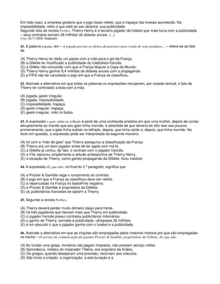 Em todo caso, a empresa gostaria que o jogo fosse refeito, que a trapaça não tivesse acontecido. Na
impossibilidade, refez o que está ao seu alcance, sua publicidade.
Segundo lista da revista Forbes, Thierry Henry é o terceiro jogador de futebol que mais lucra com a publicidade
– seus contratos somam 28 milhões de dólares anuais. (...)
(Veja, 02.11.2009. Adaptado)
41. A palavra jogada, em – A jogada previne os efeitos desastrosos para venda de seus produtos... – refere-se ao fato
de
(A) Thierry Henry ter dado um passe com a mão para o gol da França.
(B) a Gillette ter modificado a publicidade do futebolista francês.
(C) a Gillete não concordar com que a França dispute a Copa do Mundo.
(D) Thierry Henry ganhar 8,4 milhões de dólares anuais com a propaganda.
(E) a FIFA não ter cancelado o jogo em que a França se classificou.
42. Assinale a alternativa em que todas as palavras ou expressões recuperam, por coesão textual, o fato de
Thierry ter controlado a bola com a mão.
(A) jogada, gesto irregular.
(B) jogada, impossibilidade.
(C) impossibilidade, trapaça.
(D) gesto irregular, trapaça.
(E) gesto irregular, mão no bolso.
43. A expressão o gato subiu no telhado é parte de uma conhecida anedota em que uma mulher, depois de contar
abruptamente ao marido que seu gato tinha morrido, é advertida de que deveria ter dito isso aos poucos:
primeiramente, que o gato tinha subido no telhado, depois, que tinha caído e, depois, que tinha morrido. No
texto em questão, a expressão pode ser interpretada da seguinte maneira:
(A) foi com a “mão do gato” que Thierry assegurou a classificação da França.
(B) Thierry era um bom jogador antes de ter agido com má fé.
(C) a Gillette já cortou, de fato, o contrato com o jogador francês.
(D) a Fifa reprovou amplamente a atitude antiesportiva de Thierry Henry.
(E) a situação de Thierry, como garoto-propaganda da Gillette, ficou instável.
44. A expressão diz que não, no final do 2.º parágrafo, significa que
(A) a Procter & Gamble nega o rompimento do contrato.
(B) o jogo em que a França se classificou deve ser refeito.
(C) a repercussão na França foi bastaPnte negativa.
(D) a Procter & Gamble é proprietária da Gillette.
(E) os publicitários franceses se opõem a Thierry.
45. Segundo a revista Forbes,
(A) Thierry deverá perder muito dinheiro daqui para frente.
(B) há três jogadores que faturam mais que Thierry em publicidade.
(C) o jogador francês possui contratos publicitários milionários.
(D) o ganho de Thierry, somado à publicidade, ultrapassa 28 milhões.
(E) é um absurdo o que o jogador ganha com o futebol e a publicidade.
46. Assinale a alternativa em que as vírgulas são empregadas pelos mesmos motivos por que são empregadas
no trecho – O serviço de comunicação da gigante Procter & Gamble, proprietária da Gillette, diz que não.
(A) Ao fundar uma igreja, ministros não pagam impostos, não prestam serviço militar.
(B) Samodecus, médico do imperador Tibério, era originário da Arábia.
(C) Os gregos, quando desejavam uma previsão, recorriam aos oráculos.
(D) São livres a criação, a organização, a estruturação e a
 