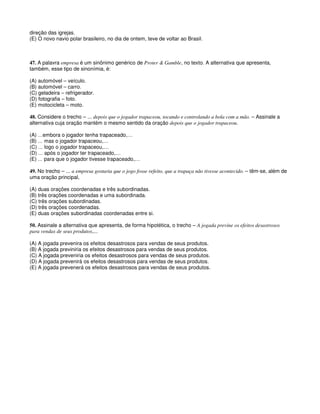 direção das igrejas.
(E) O novo navio polar brasileiro, no dia de ontem, teve de voltar ao Brasil.
47. A palavra empresa é um sinônimo genérico de Proter & Gamble, no texto. A alternativa que apresenta,
também, esse tipo de sinonímia, é:
(A) automóvel – veículo.
(B) automóvel – carro.
(C) geladeira – refrigerador.
(D) fotografia – foto.
(E) motocicleta – moto.
48. Considere o trecho – ... depois que o jogador trapaceou, tocando e controlando a bola com a mão. – Assinale a
alternativa cuja oração mantém o mesmo sentido da oração depois que o jogador trapaceou.
(A) …embora o jogador tenha trapaceado,…
(B) … mas o jogador trapaceou,…
(C) … logo o jogador trapaceou,…
(D) … após o jogador ter trapaceado,…
(E) … para que o jogador tivesse trapaceado,…
49. No trecho – ... a empresa gostaria que o jogo fosse refeito, que a trapaça não tivesse acontecido. – têm-se, além de
uma oração principal,
(A) duas orações coordenadas e três subordinadas.
(B) três orações coordenadas e uma subordinada.
(C) três orações subordinadas.
(D) três orações coordenadas.
(E) duas orações subordinadas coordenadas entre si.
50. Assinale a alternativa que apresenta, de forma hipotética, o trecho – A jogada previne os efeitos desastrosos
para vendas de seus produtos,...
(A) A jogada prevenira os efeitos desastrosos para vendas de seus produtos.
(B) A jogada previniria os efeitos desastrosos para vendas de seus produtos.
(C) A jogada preveniria os efeitos desastrosos para vendas de seus produtos.
(D) A jogada prevenirá os efeitos desastrosos para vendas de seus produtos.
(E) A jogada prevenerá os efeitos desastrosos para vendas de seus produtos.
 