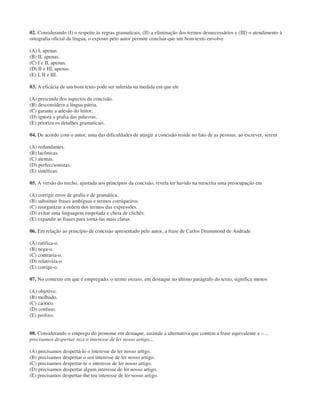 02. Considerando (I) o respeito às regras gramaticais, (II) a eliminação dos termos desnecessários e (III) o atendimento à
ortografia oficial da língua, o exposto pelo autor permite concluir que um bom texto envolve
(A) I, apenas.
(B) II, apenas.
(C) I e II, apenas.
(D) II e III, apenas.
(E) I, II e III.
03. A eficácia de um bom texto pode ser inferida na medida em que ele
(A) prescinde dos aspectos da concisão.
(B) desconsidera a língua pátria.
(C) garante a adesão do leitor.
(D) ignora a grafia das palavras.
(E) prioriza os detalhes gramaticais.
04. De acordo com o autor, uma das dificuldades de atingir a concisão reside no fato de as pessoas, ao escrever, serem
(A) redundantes.
(B) lacônicas.
(C) atentas.
(D) perfeccionistas.
(E) sintéticas.
05. A versão do trecho, ajustada aos princípios da concisão, revela ter havido na reescrita uma preocupação em
(A) corrigir erros de grafia e de gramática.
(B) substituir frases ambíguas e termos corriqueiros.
(C) reorganizar a ordem dos termos das expressões.
(D) evitar uma linguagem empolada e cheia de clichês.
(E) expandir as frases para torná-las mais claras.
06. Em relação ao princípio de concisão apresentado pelo autor, a frase de Carlos Drummond de Andrade
(A) ratifica-o.
(B) nega-o.
(C) contraria-o.
(D) relativiza-o.
(E) corrige-o.
07. No contexto em que é empregado, o termo enxuto, em destaque no último parágrafo do texto, significa menos
(A) objetivo.
(B) molhado.
(C) caótico.
(D) confuso.
(E) prolixo.
08. Considerando o emprego do pronome em destaque, assinale a alternativa que contém a frase equivalente a – ...
precisamos despertar NELE o interesse de ler nosso artigo...
(A) precisamos despertá-lo o interesse de ler nosso artigo.
(B) precisamos despertar o seu interesse de ler nosso artigo.
(C) precisamos despertar-te o interesse de ler nosso artigo.
(D) precisamos despertar algum interesse de ler nosso artigo.
(E) precisamos despertar-lhe teu interesse de ler nosso artigo.
 