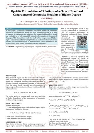 International Journal of Trend in Scientific Research and Development (IJTSRD)
Volume 4 Issue 1, December 2019
@ IJTSRD | Unique Paper ID – IJTSRD29764
Rp-106: Formulation
Congruence of Composite Modulus
M. Sc (Maths), Hon. Ph. D, Hon. D. Sc,
Jagat Arts, Commerce & I H P Science College, Goregaon
ABSTRACT
In this paper, a standard congruence of higher degree of composite
modulus is considered for study and after a thorough study,
formulated for its incongruent solutions. The established formula is tested
and verified true by solving suitable examples. Formulation is the merit of
the paper. This formulation made the study of the congruence of higher
degree easy, simple and interesting. Mental calculation of solutions become
possible due to this formulation. In the literature of earlier mathematics, no
formulation is found for the solutions of the said congruence.
KEYWORDS: Congruence of Higher Degree, Composite modulus
INRODUCTION
Many research papers on the formulation of quadratic,
cubic, bi-quadratic and congruence of higher degree of
prime and composite modulus have been published in
different reputed international journals by the author.
Even the author found a special type of congruence of
higher degree of composite modulus, yet not formulated. It
can be stated as:
‫ݔ‬௡
≡ ܽ௡
	ሺ݉‫ܽ	݀݋‬௠ሻ; ܽ ് 0, ݉ ൐
The author wishes to consider such congruence and tried
to find a formulation of the congruence of composite
modulus of higher degree.
PROBLEM-STATEMENT
Here the problem is-
“To find a formulation of the congruence of higher degree
of composite modulus of the type:
‫ݔ‬௡
≡ ܽ௡
	ሺ݉‫ܽ	݀݋‬௠ሻ; ܽ ് 0, ݉ ൐ ݊	݅݊	
Case-I: when n is even positive integer,
Case-II: when n is odd positive integer”.
LITERATURE-REVIEW
Many books of Number theory containing congruence of
higher degree are referred [1], [2]. No formulation of the
International Journal of Trend in Scientific Research and Development (IJTSRD)
2019 Available Online: www.ijtsrd.com
29764 | Volume – 4 | Issue – 1 | November-
Formulation of Solutions of a Class o
Composite Modulus of Higher Degree
Prof B M Roy
aths), Hon. Ph. D, Hon. D. Sc, Head, Department of Mathematics
Jagat Arts, Commerce & I H P Science College, Goregaon, Gondia, Maharashtra
In this paper, a standard congruence of higher degree of composite
modulus is considered for study and after a thorough study, it is then
formulated for its incongruent solutions. The established formula is tested
and verified true by solving suitable examples. Formulation is the merit of
the paper. This formulation made the study of the congruence of higher
nd interesting. Mental calculation of solutions become
possible due to this formulation. In the literature of earlier mathematics, no
formulation is found for the solutions of the said congruence.
Congruence of Higher Degree, Composite modulus, Formulation
How to cite this paper
"Rp-106: Formulation of Solutions of a
Class of Standard Congruence of
Composite Modulus of Higher Degree"
Published in
International
Journal of Trend in
Scientific Research
and Development
(ijtsrd), ISSN: 2456
6470, Volume
Issue-1, Decemb
2019, pp.967
www.ijtsrd.com/papers/ijtsrd29764.pdf
Copyright © 2019 by author(s) and
International Journal of Trend
Scientific Research and Development
Journal. This is an Open Access article
distributed under
the terms of the
Creative Commons
Attribution License (CC BY 4.0)
(http://creativecommons.org/licenses/
by/4.0)
formulation of quadratic,
quadratic and congruence of higher degree of
prime and composite modulus have been published in
different reputed international journals by the author.
Even the author found a special type of congruence of
of composite modulus, yet not formulated. It
൐ ݊".
The author wishes to consider such congruence and tried
to find a formulation of the congruence of composite
“To find a formulation of the congruence of higher degree
‫:ݏ݁ݏܽܿ	݋ݓݐ‬
Many books of Number theory containing congruence of
higher degree are referred [1], [2]. No formulation of the
said congruence is found. Only the research papers on the
congruence of higher degree of the author published are
seen [3], [4],…… …….[9].
ANALYSIS & RESULT
Case-I: Let n be an even positive integer and
congruence under consideration:
‫ݔ‬௡
≡ ܽ௡
	ሺ݉‫݀݋‬
Also consider that ‫ݔ‬ ≡ ܽ௠ି௡ା
Then, ‫ݔ‬௡
≡ ሺܽ௠ି௡ାଵ
݇ േ ܽሻ	௡
≡
ሺܽ௠ି௡ାଵ
݇ሻ௡
	݊ሺ	ܽ௠ି௡ାଵ
݇ሻ௡ିଵ
.
⋯ … … … . . േ	݊. ܽ௠ି௡ାଵ
݇. ܽ௡ିଵ
≡ ܽ௡
൅ ܽ௠ሺ… … ሻ	ሺ݉‫ܽ	݀݋‬௠
ሻ
≡ ܽ௡
	ሺ݉‫ܽ	݀݋‬௠
ሻ
Thus, it can be said that ‫ݔ‬ ≡ ܽ
a solution of the congruence.
But, if one has the value ݇ ൌ
then ‫ݔ‬ ≡ ܽ௠ି௡ାଵ
݇ േ ܽ	ሺ݉‫	݀݋‬
International Journal of Trend in Scientific Research and Development (IJTSRD)
e-ISSN: 2456 – 6470
-December 2019 Page 967
of Standard
Higher Degree
Head, Department of Mathematics,
Maharashtra, India
How to cite this paper: Prof B M Roy
106: Formulation of Solutions of a
Class of Standard Congruence of
Composite Modulus of Higher Degree"
Published in
International
Journal of Trend in
Scientific Research
and Development
(ijtsrd), ISSN: 2456-
6470, Volume-4 |
1, December
2019, pp.967-969, URL:
www.ijtsrd.com/papers/ijtsrd29764.pdf
Copyright © 2019 by author(s) and
International Journal of Trend in
Scientific Research and Development
Journal. This is an Open Access article
distributed under
the terms of the
Creative Commons
Attribution License (CC BY 4.0)
http://creativecommons.org/licenses/
said congruence is found. Only the research papers on the
congruence of higher degree of the author published are
Let n be an even positive integer and consider the
congruence under consideration:
ሺ݉‫ܽ	݀݋‬௠ሻ; 	݉ ൐ ݊.
ାଵ
݇ േ ܽ	ሺ݉‫ܽ	݀݋‬௠ሻ
(mod ܽ௠
ሻ
. ܽ	
௡.ሺ௡ିଵሻ
ଶ
	ሺܽ௠ି௡ାଵ
݇ሻ௡ିଶ
. ܽଶ
േ
ଵ
൅ ܽ௡
	ሺ݉‫ܽ	݀݋‬௠
ሻ
ܽ௠ି௡ାଵ
݇ േ ܽ	ሺ݉‫ܽ	݀݋‬௠ሻ is
a solution of the congruence.
ܽ௡ିଵ
,
	ܽ௠ሻ reduces to
IJTSRD29764
 