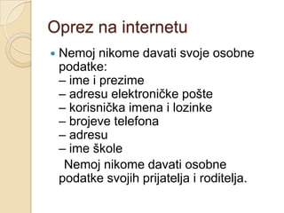 Oprez na internetu
   Nemoj nikome davati svoje osobne
    podatke:
    – ime i prezime
    – adresu elektroničke pošte
    – korisnička imena i lozinke
    – brojeve telefona
    – adresu
    – ime škole
     Nemoj nikome davati osobne
    podatke svojih prijatelja i roditelja.
 