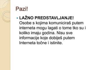 Pazi!
   LAŽNO PREDSTAVLJANJE!
    Osobe s kojima komuniciraš putem
    interneta mogu lagati o tome tko su i
    koliko imaju godina. Nisu sve
    informacije koje dobiješ putem
    Interneta točne i istinite.
 