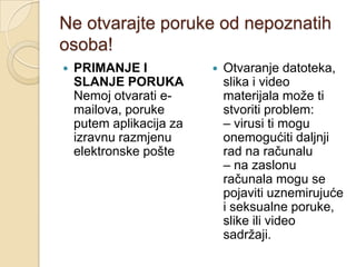 Ne otvarajte poruke od nepoznatih
osoba!
   PRIMANJE I               Otvaranje datoteka,
    SLANJE PORUKA             slika i video
    Nemoj otvarati e-         materijala može ti
    mailova, poruke           stvoriti problem:
    putem aplikacija za       – virusi ti mogu
    izravnu razmjenu          onemogućiti daljnji
    elektronske pošte         rad na računalu
                              – na zaslonu
                              računala mogu se
                              pojaviti uznemirujuće
                              i seksualne poruke,
                              slike ili video
                              sadržaji.
 