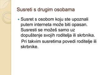 Susreti s drugim osobama
   Susret s osobom koju ste upoznali
    putem interneta može biti opasan.
    Susresti se možeš samo uz
    dopuštenje svojih roditelja ili skrbnika.
    Pri takvim susretima povedi roditelje ili
    skrbnike.
 