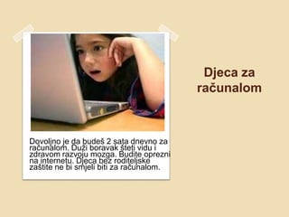 Djeca za
                                          računalom



Dovoljno je da budeš 2 sata dnevno za
računalom. Duži boravak šteti vidu i
zdravom razvoju mozga. Budite oprezni
na internetu. Djeca bez roditeljske
zaštite ne bi smjeli biti za računalom.
 