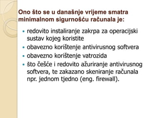 Ono što se u današnje vrijeme smatra
minimalnom sigurnošću računala je:
  redovito instaliranje zakrpa za operacijski
   sustav kojeg koristite
  obavezno korištenje antivirusnog softvera
  obavezno korištenje vatrozida
  što češće i redovito ažuriranje antivirusnog
   softvera, te zakazano skeniranje računala
   npr. jednom tjedno (eng. firewall).
 