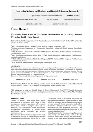 Shaik I et al. Dilaceration of Maxillary Second Premolar Tooth.
127
Journal of Advanced Medical and Dental Sciences Research |Vol. 8|Issue 6| June 2020
Case Report
Extremely Rare Case of Maximum Dilaceration of Maxillary Second
Premolar Tooth- Case Report
Dr Izaz Shaik1
, Dr Dhananjay Rathod2
, Dr. Preetham Ravuri3
, Dr. Sirisha Kommuri4
, Dr. Rahul Vinay Chandra
Tiwari5
, Dr. Heena Tiwari6
1
MDS, DMD student, Rutgers School of Dental Medicine, Newark, New Jersey, USA;
2
Assistant professor, Department of Orthodontics, Hazaribagh college of Dental sciences, Hazaribagh,
Jharkhand;
3
MDS, Consultant Orthodontist & Dentofacial Orthopeadics, Zonal head, CLOVE Dental, Visakhapatnam,
Andhra Pradesh, India;
4
MDS, Consultant Prosthodontist, Clinic Head, CLOVE Dental Shantipuram, Akkayyepalem, Visakhapatnam,
Andhra Pradesh, India;
5
FOGS, MDS, Consultant Oral & Maxillofacial Surgeon, CLOVE Dental & OMNI Hospitals, Visakhapatnam,
Andhra Pradesh, India;
6
BDS, PGDHHM, Ex-Government Dental Surgeon, Chhattisgarh, India
ABSTRACT:
Trauma to primary teeth can lead to devastating sequels in development of permanent successors. The disturbance may
range from enamel hypoplasia and/or hypo-calcification to arrest of dental bud development. Dilaceration is the angulation
of root or crown in a =n aberrant direction, which poses problems during extraction and endodontic treatment. Here we
present a case on a rare finding in a 26-year-old male patient who had a severe root dilaceration of maxillary second
premolar tooth, which had approx. 117° palatal inclination.
Key words: Dilaceration, Endodontic challenge, trauma, developmental anomaly.
Received: 02/05/2020 Modified: 20/05/2020 Accepted : 15/06/2020
Corresponding Author: Dr. Rahul Vinay Chandra Tiwari, FOGS, MDS, Consultant Oral & Maxillofacial
Surgeon, CLOVE Dental & OMNI Hospitals, Visakhapatnam, Andhra Pradesh, India.
This article may be cited as: Shaik I, Rathod D, Ravuri P, Kommuri S, Tiwari RVC, Tiwari H. Extremely
Rare Case of Maximum Dilaceration of Maxillary Second Premolar Tooth- Case Report. J Adv Med Dent Scie
Res 2020;8(6):127-129.
INTRODUCTION
Trauma to primary teeth could leave serious
consequences on permanent teeth. Some of these
consequences include sequestration of permanent
tooth germ, partial or complete arrest of root
formation, root dilacerations, crown dilacerations,
developmental disturbances of enamel (hypo-
calcification and/or hypoplasia) and eruption
disturbances etc.1
Dilaceration is the result of a developmental anomaly
in which there has been an abrupt change in the axial
inclination between the crown and the root of a tooth.
Two possible causes of dilaceration are trauma and
developmental disturbances. Dilaceration can be seen
in both the permanent and deciduous dentitions, and it
is more commonly found in posterior teeth and in
the maxilla. Diagnosis, endodontic access cavity
preparation, root canal preparation and filling, and
other related treatments might be complicated by the
presence of a dilaceration.2
Erlich, Pereira, Panella when examining all permanent
teeth, except the third molars, said to be the
permanent upper lateral incisors the most affected,
followed by the upper second premolars and lower
Journal of Advanced Medical and Dental Sciences Research
@Society of Scientific Research and Studies
Journal home page: www.jamdsr.com doi: 10.21276/jamdsr Index Copernicus value = 85.10
(e) ISSN Online: 2321-9599; (p) ISSN Print: 2348-6805
NLM ID: 101716117
 