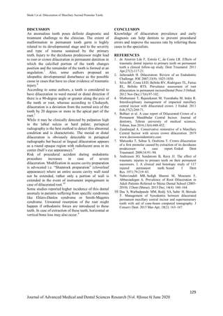 Shaik I et al. Dilaceration of Maxillary Second Premolar Tooth.
129
Journal of Advanced Medical and Dental Sciences Research |Vol. 8|Issue 6| June 2020
DISCUSSION
An anomalous tooth poses definite diagnostic and
treatment challenge to the clinician. The extent of
malformation in permanent tooth germ is highly
related to its developmental stage and to the severity
and type of trauma sustained by the primary
teeth. Injury to the deciduous predecessor might lead
to root or crown dilaceration in permanent dentition in
which the calcified portion of the tooth changes
position and the remainder of the tooth is formed at an
angulation.7
Also, some authors proposed an
idiopathic developmental disturbance as the possible
cause in cases that have no clear evidence of traumatic
injury.8
According to some authors, a tooth is considered to
have dilaceration to ward mesial or distal direction if
there is a 90-degree angle or greater along the axis of
the tooth or root, whereas according to Chohayeb,
dilaceration is a deviation from the normal axis of the
tooth by 20 degrees or more in the apical part of the
root.2
While it may be clinically detected by palpation high
in the labial sulcus or hard palate; periapical
radiography is the best method to detect this abnormal
condition and is characteristic. The mesial or distal
dilaceration is obviously detectable in periapical
radiographs but buccal or lingual dilaceration appears
as a round opaque region with radiolucent area in its
center (bull’s eye appearance).9
Risk of procedural accident during endodontic
procedure increases in case of severe
dilaceration. Modification in access cavity preparation
is advocated i.e. “Shamrock preparation” (cloverleaf
appearance) where an entire access cavity wall need
not be extended, rather only a portion of wall is
extended in the event of instrument impingement in
case of dilacerated root.10
Some studies reported higher incidence of this dental
anomaly in patients suffering from specific syndromes
like Ehlers-Danlos syndrome or Smith-Magenis
syndrome. Unwanted resorption of the root might
happen if orthodontic forces are introduced to these
teeth. In case of extraction of these teeth, horizontal or
vertical bone loss may also occur.9
CONCLUSION
Knowledge of dilaceration prevalence and early
diagnosis can help dentists to prevent procedural
errors and improve the success rate by referring these
cases to the specialists.
REFERENCES
1. de Amorim Lde F, Estrela C, da Costa LR. Effects of
traumatic dental injuries to primary teeth on permanent
teeth a clinical follow-up study. Dent Traumatol. 2011
Apr;27(2):117-21.
2. Jafarzadeh H. Dilaceration: Review of an Endodontic
Challenge. JOE 2007;33(9): 1025-1030.
3. Silva BF, Costa LED, Beltrão RV, Rodrigues TL, Farias
RL, Beltrão RTS. Prevalence assessment of root
dilaceration in permanent incisorsDental Press J Orthod.
2012 Nov-Dec;17(6):97-102.
4. Muthumani T, Rajasekaran M, Veerabahu M, Indra R.
Interdisciplinary management of impacted maxillary
central incisor with dilacerated crown. J Endod. 2011
Feb;37(2):269-71.
5. Bolhari et al. A case report of Dilacerated Crown of a
Permanent Mandibular Central Incisor. Journal of
dentistry, Tehran university of medical sciences,
Tehran, Iran 2016;13(6):448-452.
6. Zandinejad A. Conservative restorative of a Maxillary
Central Incisor with severe crown dilaceration. 2019
www.decisionsindentistry.com
7. Matsuoka T, Sobue S, Ooshima T. Crown dilaceration
of a first premolar caused by extraction of its deciduous
predecessor: A case report. Endod Dent
Traumatol. 2000;16:91–94.
8. Andreasen JO, Sundstrom B, Ravn JJ. The effect of
traumatic injuries to primary teeth on their permanent
successors. I. A clinical and histologic study of 117
injured permanent teeth. Scand J Dent
Res. 1971;79:219–83.
9. Nabavizadeh MR, Sedigh Shamsi M, Moazami F,
Abbaszadegan A. Prevalence of Root Dilaceration in
Adult Patients Referred to Shiraz Dental School (2005-
2010). J Dent (Shiraz). 2013 Dec; 14(4): 160–164.
10. Das S, Warhadpande MM, Redij SA, Sabir H, Shirude
T. Management of Synodontia between dilacerated
permanent maxillary central incisor and supernumerary
tooth with aid of cone-beam computed tomography. J
Conserv Dent. 2015 Mar-Apr; 18(2): 163–167.
 