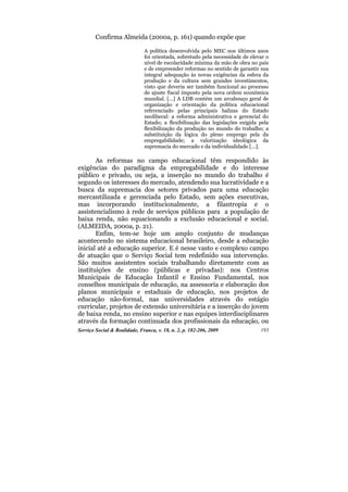 Confirma Almeida (2000a, p. 161) quando expõe que

                              A política desenvolvida pelo MEC nos últimos anos
                              foi orientada, sobretudo pela necessidade de elevar o
                              nível de escolaridade mínima da mão de obra no país
                              e de empreender reformas no sentido de garantir sua
                              integral adequação às novas exigências da esfera da
                              produção e da cultura sem grandes investimentos,
                              visto que deveria ser também funcional ao processo
                              de ajuste fiscal imposto pela nova ordem econômica
                              mundial. [...] A LDB contém um arcabouço geral de
                              organização e orientação da política educacional
                              referenciado pelas principais balizas do Estado
                              neoliberal: a reforma administrativa e gerencial do
                              Estado; a flexibilização das legislações exigida pela
                              flexibilização da produção no mundo do trabalho; a
                              substituição da lógica do pleno emprego pela da
                              empregabilidade; a valorização ideológica da
                              supremacia do mercado e da individualidade [...].

       As reformas no campo educacional têm respondido às
exigências do paradigma da empregabilidade e do interesse
público e privado, ou seja, a inserção no mundo do trabalho é
segundo os interesses do mercado, atendendo sua lucratividade e a
busca da supremacia dos setores privados para uma educação
mercantilizada e gerenciada pelo Estado, sem ações executivas,
mas incorporando institucionalmente, a filantropia e o
assistencialismo à rede de serviços públicos para a população de
baixa renda, não equacionando a exclusão educacional e social.
(ALMEIDA, 2000a, p. 21).
       Enfim, tem-se hoje um amplo conjunto de mudanças
acontecendo no sistema educacional brasileiro, desde a educação
inicial até a educação superior. E é nesse vasto e complexo campo
de atuação que o Serviço Social tem redefinido sua intervenção.
São muitos assistentes sociais trabalhando diretamente com as
instituições de ensino (públicas e privadas): nos Centros
Municipais de Educação Infantil e Ensino Fundamental, nos
conselhos municipais de educação, na assessoria e elaboração dos
planos municipais e estaduais de educação, nos projetos de
educação não-formal, nas universidades através do estágio
curricular, projetos de extensão universitária e a inserção do jovem
de baixa renda, no ensino superior e nas equipes interdisciplinares
através da formação continuada dos profissionais da educação, ou
Serviço Social & Realidade, Franca, v. 18, n. 2, p. 182-206, 2009              193
 