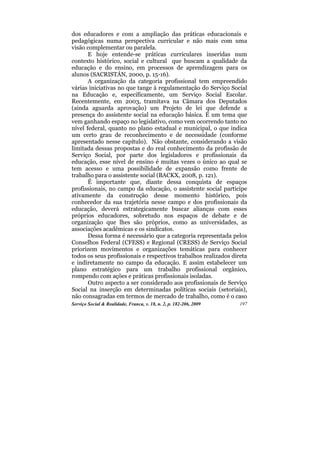 dos educadores e com a ampliação das práticas educacionais e
pedagógicas numa perspectiva curricular e não mais com uma
visão complementar ou paralela.
       E hoje entende-se práticas curriculares inseridas num
contexto histórico, social e cultural que buscam a qualidade da
educação e do ensino, em processos de aprendizagem para os
alunos (SACRISTÁN, 2000, p. 15-16).
       A organização da categoria profissional tem empreendido
várias iniciativas no que tange à regulamentação do Serviço Social
na Educação e, especificamente, um Serviço Social Escolar.
Recentemente, em 2003, tramitava na Câmara dos Deputados
(ainda aguarda aprovação) um Projeto de lei que defende a
presença do assistente social na educação básica. É um tema que
vem ganhando espaço no legislativo, como vem ocorrendo tanto no
nível federal, quanto no plano estadual e municipal, o que indica
um certo grau de reconhecimento e de necessidade (conforme
apresentado nesse capítulo). Não obstante, considerando a visão
limitada dessas propostas e do real conhecimento da profissão de
Serviço Social, por parte dos legisladores e profissionais da
educação, esse nível de ensino é muitas vezes o único ao qual se
tem acesso e uma possibilidade de expansão como frente de
trabalho para o assistente social (BACKX, 2008, p. 121).
       É importante que, diante dessa conquista de espaços
profissionais, no campo da educação, o assistente social participe
ativamente da construção desse momento histórico, pois
conhecedor da sua trajetória nesse campo e dos profissionais da
educação, deverá estrategicamente buscar alianças com esses
próprios educadores, sobretudo nos espaços de debate e de
organização que lhes são próprios, como as universidades, as
associações acadêmicas e os sindicatos.
       Dessa forma é necessário que a categoria representada pelos
Conselhos Federal (CFESS) e Regional (CRESS) de Serviço Social
priorizem movimentos e organizações temáticas para conhecer
todos os seus profissionais e respectivos trabalhos realizados direta
e indiretamente no campo da educação. E assim estabelecer um
plano estratégico para um trabalho profissional orgânico,
rompendo com ações e práticas profissionais isoladas.
       Outro aspecto a ser considerado aos profissionais de Serviço
Social na inserção em determinadas políticas sociais (setoriais),
não consagradas em termos de mercado de trabalho, como é o caso
Serviço Social & Realidade, Franca, v. 18, n. 2, p. 182-206, 2009   197
 