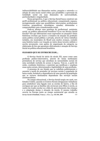 indissociabilidade nas dimensões ensino, pesquisa e extensão e a
adoção de uma teoria social crítica que possibilite a apreensão da
totalidade social em suas dimensões de universalidade,
particularidade e singularidade.
       Nessa perspectiva, é que o Serviço Social busca construir um
perfil profissional na política educacional, conquistando espaços,
protagonizando ações que possibilitem intervenções profissionais
criativas, propositivas, estratégicas, ousadas, destemidas e
comprometidas com a transformação social.
       Pode-se afirmar uma presença do profissional, assistente
social, na política educacional brasileira? E/ou um Serviço Social
Escolar? Em que diferenciam essas expressões ou atuações? Fatos
históricos revelam que houve a tentativa da atuação da profissão
nesta política social pública e privada, através de vários trabalhos
isolados, em municípios do Brasil sem muitos avanços, contudo
uma história tende a ser traçada no início desse terceiro milênio e
escrita novamente, com apelos de organização da categoria na
elaboração de leis que garantam efetivamente a atuação do Serviço
Social na política educacional brasileira.

OLHARES QUE SE ENTRECRUZAM...

       O Serviço Social do início do século XX, nasce como uma
profissão prático-interventiva, através de várias instituições
prestadoras de serviço que atendiam às necessidades sociais de
uma sociedade excluída do acesso à riqueza. Tem-se, a partir de
então, condições históricas e materiais que justificam e ampliam
essas ações sociais, determinando a legitimidade de uma profissão.
       A presença de um Estado que se redefinia politicamente e
assumia a tarefa de prestador de serviços sociais à população de
baixa renda, fortalecia a dependência de uma parcela da população
que se tornava destinatária dependente dos serviços sociais
assistencialistas.
       No campo educacional, o Serviço Social surgiu em 1906, nos
Estados Unidos, quando os Centros Sociais designaram visitadoras
para estabelecer uma ligação com as escolas do bairro, a fim de
averiguar por que as famílias não enviavam seus filhos à escola, as
razões da evasão escolar ou a falta de aproveitamento das crianças
e a adaptação destas à situação da escola. O mesmo trabalho
ocorria na Europa junto ao campo assistencial que atendia as
Serviço Social & Realidade, Franca, v. 18, n. 2, p. 182-206, 2009   183
 