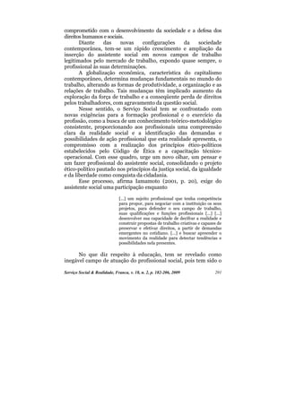 comprometido com o desenvolvimento da sociedade e a defesa dos
direitos humanos e sociais.
       Diante     das    novas    configurações      da     sociedade
contemporânea, tem-se um rápido crescimento e ampliação da
inserção do assistente social em novos campos de trabalho
legitimados pelo mercado de trabalho, expondo quase sempre, o
profissional às suas determinações.
       A globalização econômica, característica do capitalismo
contemporâneo, determina mudanças fundamentais no mundo do
trabalho, alterando as formas de produtividade, a organização e as
relações de trabalho. Tais mudanças têm implicado aumento da
exploração da força de trabalho e a conseqüente perda de direitos
pelos trabalhadores, com agravamento da questão social.
       Nesse sentido, o Serviço Social tem se confrontado com
novas exigências para a formação profissional e o exercício da
profissão, como a busca de um conhecimento teórico-metodológico
consistente, proporcionando aos profissionais uma compreensão
clara da realidade social e a identificação das demandas e
possibilidades de ação profissional que esta realidade apresenta, o
compromisso com a realização dos princípios ético-políticos
estabelecidos pelo Código de Ética e a capacitação técnico-
operacional. Com esse quadro, urge um novo olhar, um pensar e
um fazer profissional do assistente social, consolidando o projeto
ético-político pautado nos princípios da justiça social, da igualdade
e da liberdade como conquista da cidadania.
       Esse processo, afirma Iamamoto (2001, p. 20), exige do
assistente social uma participação enquanto

                              [...] um sujeito profissional que tenha competência
                              para propor, para negociar com a instituição os seus
                              projetos, para defender o seu campo de trabalho,
                              suas qualificações e funções profissionais [...] [...]
                              desenvolver sua capacidade de decifrar a realidade e
                              construir propostas de trabalho criativas e capazes de
                              preservar e efetivar direitos, a partir de demandas
                              emergentes no cotidiano. [...] e buscar apreender o
                              movimento da realidade para detectar tendências e
                              possibilidades nela presentes.

      No que diz respeito à educação, tem se revelado como
inegável campo de atuação do profissional social, pois tem sido o

Serviço Social & Realidade, Franca, v. 18, n. 2, p. 182-206, 2009               201
 