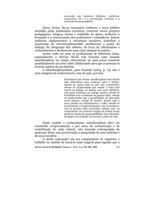 ocorrendo por inúmeros disfarces, convênios,
                              cooperativa, etc., é a privatização crescente e o
                              desmonte da escola pública.

      Dessa forma, faz-se necessário conhecer o novo público
atendido pelas instituições escolares, construir novos projetos
pedagógicos, integrar ensino e realidade do aluno, melhorar a
formação e a remuneração dos professores e educadores, buscar
melhores equipamentos e estruturas escolares, trabalhar a
construção da interdisciplinaridade profissional a partir do
diálogo, da integração dos saberes, da troca de informações e
conhecimentos e da busca de uma visão integral do sujeito.
      Assim, cada vez mais os profissionais de diferentes áreas,
especialmente o Serviço Social tem buscado uma atuação
interdisciplinar no campo educacional, no qual possa construir
paulatinamente um novo saber colaborando para que as pessoas se
tornem sujeitos da sua história.
      A interdisciplinaridade, para Fazenda (2003, p. 75) não é
uma categoria de conhecimento, mas de ação, por isso,

                              Entendemos por atitude interdisciplinar uma atitude
                              ante alternativas para conhecer mais e melhor;
                              atitude de espera ante os atos não consumados,
                              atitude de reciprocidade que impele à troca, que
                              impele ao diálogo, ao diálogo com pares idênticos,
                              com pares anônimos ou consigo mesmo, atitude de
                              humildade ante a limitação do próprio saber, atitude
                              de perplexidade ante a possibilidade de desvendar
                              novos saberes; atitude de desafio, desafio ante o
                              novo, desafio em redimensionar o velho; atitude de
                              envolvimento e comprometimento com os projetos e
                              com as pessoas neles envolvidas; atitude, pois, de
                              compromisso em construir sempre da melhor forma
                              possível; atitude de responsabilidade, mas sobretudo,
                              de alegria, de revelação, de encontro, enfim, de vida.

      Nesse sentido o conhecimento interdisciplinar deve ser
construído reciprocamente e por meio de comunicação e de
contribuição de cada ciência, não havendo sobreposição de
nenhuma delas, mas preservando a integridade de seus métodos e
de seus conceitos.
      A escola (educação) em seu compromisso de organizar o
trabalho no sentido de torná-lo mais tangível para aqueles que a
Serviço Social & Realidade, Franca, v. 18, n. 2, p. 182-206, 2009               203
 