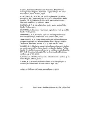 BRASIL. Parâmetros Curriculares Nacionais. Ministério da
Educação e do Desporto. Volume 8 – Apresentação dos temas
transversais, ética. Brasília, 1997.
CARDOSO, F. G.; MACIEL, M. Mobilização social e práticas
educativas. In: Capacitação em Serviço Social e Política Social.
Brasília, DF: UnB, Centro de Educação Aberta, Continuada a
Distância, módulo 4, p. 139-150, 2000.
FAZENDA, I. C. A. Interdisciplinaridade: qual o sentido? São
Paulo: Paulus, 2003.
FRIGOTTO, G. Educação e a crise do capitalismo real. 4. ed. São
Paulo: Cortez, 2000.
IAMAMOTO, M. V. O serviço social na contemporaneidade:
trabalho e formação profissional. São Paulo: Cortez, 2001.
MARTINELLI, M. L. Notas sobre mediações: alguns elementos
para sistematização da reflexão sobre o tema. Serviço Social &
Sociedade, São Paulo, ano 14, n. 43, p. 136-141, dez. 1993.
PONTES, R. N. Mediação: categoria fundamental para o trabalho
do assistente social. In: Capacitação em Serviço Social e Política
Social. O trabalho do assistente social as políticas sociais. Brasília,
DF: UnB, Centro de Educação Aberta, Continuada a Distância,
módulo 4, p 37-50, 2000.
SACRISTÁN, J. G. O currículo: uma reflexão sobre a prática. 3. ed.
Porto Alegre: Artmed, 2000.
VIEIRA, B. O. História do serviço social: contribuição para a
construção de sua teoria. Rio de Janeiro: Agir, 1977.


Artigo recebido em 09/2009. Aprovado em 11/2009




206               Serviço Social & Realidade, Franca, v. 18, n. 2, p. 182-206, 2009
 