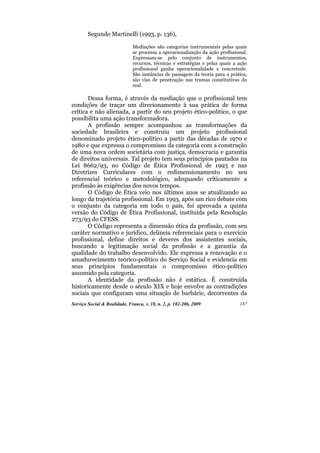 Segundo Martinelli (1993, p. 136),

                              Mediações são categorias instrumentais pelas quais
                              se processa a operacionalização da ação profissional.
                              Expressam-se pelo conjunto de instrumentos,
                              recursos, técnicas e estratégias e pelas quais a ação
                              profissional ganha operacionalidade e concretude.
                              São instâncias de passagem da teoria para a prática,
                              são vias de penetração nas tramas constitutivas do
                              real.

       Dessa forma, é através da mediação que o profissional tem
condições de traçar um direcionamento à sua prática de forma
crítica e não alienada, a partir do seu projeto ético-político, o que
possibilita uma ação transformadora.
       A profissão sempre acompanhou as transformações da
sociedade brasileira e construiu um projeto profissional
denominado projeto ético-político a partir das décadas de 1970 e
1980 e que expressa o compromisso da categoria com a construção
de uma nova ordem societária com justiça, democracia e garantia
de direitos universais. Tal projeto tem seus princípios pautados na
Lei 8662/93, no Código de Ética Profissional de 1993 e nas
Diretrizes Curriculares com o redimensionamento no seu
referencial teórico e metodológico, adequando criticamente a
profissão às exigências dos novos tempos.
       O Código de Ética veio nos últimos anos se atualizando ao
longo da trajetória profissional. Em 1993, após um rico debate com
o conjunto da categoria em todo o país, foi aprovada a quinta
versão do Código de Ética Profissional, instituída pela Resolução
273/93 do CFESS.
       O Código representa a dimensão ética da profissão, com seu
caráter normativo e jurídico, delineia referenciais para o exercício
profissional, define direitos e deveres dos assistentes sociais,
buscando a legitimação social da profissão e a garantia da
qualidade do trabalho desenvolvido. Ele expressa a renovação e o
amadurecimento teórico-político do Serviço Social e evidencia em
seus princípios fundamentais o compromisso ético-político
assumido pela categoria.
       A identidade da profissão não é estática. É construída
historicamente desde o século XIX e hoje envolve as contradições
sociais que configuram uma situação de barbárie, decorrentes da
Serviço Social & Realidade, Franca, v. 18, n. 2, p. 182-206, 2009              187
 