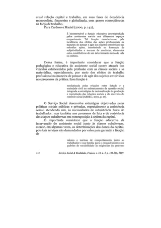 atual relação capital e trabalho, em suas fases de decadência
monopolista, financeira e globalizada, com graves conseqüências
na força de trabalho.
      Para Cardoso e Maciel (2000, p. 142),

                         É incontestável a função educativa desempenhada
                         pelos assistentes sociais nos diferentes espaços
                         ocupacionais. Tal função caracteriza-se pela
                         incidência dos efeitos das ações profissionais na
                         maneira de pensar e agir dos sujeitos envolvidos nas
                         referidas ações, interferindo na formação de
                         subjetividades e normas de condutas, elementos
                         estes constitutivos de um determinado modo de vida
                         ou cultura.

      Dessa forma, é importante considerar que a função
pedagógica e educativa do assistente social ocorre através dos
vínculos estabelecidos pela profissão com as classes sociais e se
materializa, especialmente, por meio dos efeitos do trabalho
profissional na maneira de pensar e de agir dos sujeitos envolvidos
nos processos da prática. Essa função é

                         mediatizada pelas relações entre Estado e a
                         sociedade civil no enfrentamento da questão social,
                         integrada a estratégias de racionalização da produção
                         e reprodução das relações sociais e do exercício do
                         controle social (ABREU, 2001, p. 17).

       O Serviço Social desenvolve estratégias objetivadas pelas
políticas sociais públicas e privadas, especialmente a assistência
social, atendendo sim, às necessidades de subsistência física do
trabalhador, mas também nos processos de luta e de resistência
das classes subalternas em contraposição à ordem do capital.
       É importante considerar que a função educativa da
intervenção do assistente social junto às classes subalternas,
atende, em algumas vezes, as determinações dos donos do capital,
pois tais serviços são demandados por estes para garantir a fixação
de

                         valores e normas de comportamento junto ao
                         trabalhador e sua família para o enquadramento nos
                         padrões de sociabilidade às exigências do processo

188              Serviço Social & Realidade, Franca, v. 18, n. 2, p. 182-206, 2009
 