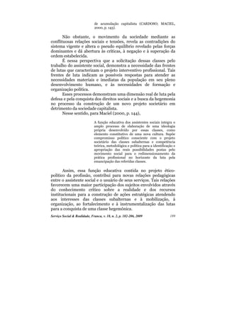 de acumulação capitalista (CARDOSO; MACIEL,
                              2000, p. 143).

       Não obstante, o movimento da sociedade mediante as
conflituosas relações sociais e tensões, revela as contradições do
sistema vigente e altera o pseudo equilíbrio revelado pelas forças
dominantes e dá abertura às críticas, à negação e à superação da
ordem estabelecida.
       É nessa perspectiva que a solicitação dessas classes pelo
trabalho do assistente social, demonstra a necessidade das frentes
de lutas que caracterizam o projeto interventivo profissional. Tais
frentes de luta indicam as possíveis respostas para atender as
necessidades materiais e imediatas da população em seu pleno
desenvolvimento humano, e às necessidades de formação e
organização política.
       Esses processos demonstram uma dimensão real de luta pela
defesa e pela conquista dos direitos sociais e a busca da hegemonia
no processo da construção de um novo projeto societário em
detrimento da sociedade capitalista.
       Nesse sentido, para Maciel (2000, p. 144),

                              A função educativa dos assistentes sociais integra o
                              amplo processo de elaboração de uma ideologia
                              própria desenvolvido por essas classes, como
                              elemento constitutivo de uma nova cultura. Supõe
                              compromisso político consciente com o projeto
                              societário das classes subalternas e competência
                              teórica, metodológica e política para a identificação e
                              apropriação das reais possibilidades postas pelo
                              movimento social para o redimensionamento da
                              prática profissional no horizonte da luta pela
                              emancipação das referidas classes.

       Assim, essa função educativa contida no projeto ético-
político da profissão, contribui para novas relações pedagógicas
entre o assistente social e o usuário de seus serviços. Tais relações
favorecem uma maior participação dos sujeitos envolvidos através
do conhecimento crítico sobre a realidade e dos recursos
institucionais para a construção de ações estratégicas atendendo
aos interesses das classes subalternas e à mobilização, à
organização, ao fortalecimento e à instrumentalização das lutas
para a conquista de uma classe hegemônica.
Serviço Social & Realidade, Franca, v. 18, n. 2, p. 182-206, 2009                189
 