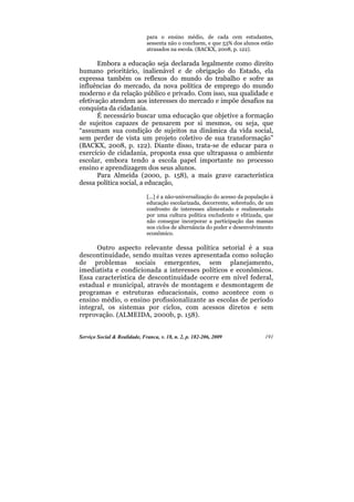 para o ensino médio, de cada cem estudantes,
                              sessenta não o concluem, e que 53% dos alunos estão
                              atrasados na escola. (BACKX, 2008, p. 122).

       Embora a educação seja declarada legalmente como direito
humano prioritário, inalienável e de obrigação do Estado, ela
expressa também os reflexos do mundo do trabalho e sofre as
influências do mercado, da nova política de emprego do mundo
moderno e da relação público e privado. Com isso, sua qualidade e
efetivação atendem aos interesses do mercado e impõe desafios na
conquista da cidadania.
       É necessário buscar uma educação que objetive a formação
de sujeitos capazes de pensarem por si mesmos, ou seja, que
“assumam sua condição de sujeitos na dinâmica da vida social,
sem perder de vista um projeto coletivo de sua transformação”
(BACKX, 2008, p. 122). Diante disso, trata-se de educar para o
exercício de cidadania, proposta essa que ultrapassa o ambiente
escolar, embora tendo a escola papel importante no processo
ensino e aprendizagem dos seus alunos.
       Para Almeida (2000, p. 158), a mais grave característica
dessa política social, a educação,

                              [...] é a não-universalização do acesso da população à
                              educação escolarizada, decorrente, sobretudo, de um
                              confronto de interesses alimentado e realimentado
                              por uma cultura política excludente e elitizada, que
                              não consegue incorporar a participação das massas
                              nos ciclos de alternância do poder e desenvolvimento
                              econômico.

      Outro aspecto relevante dessa política setorial é a sua
descontinuidade, sendo muitas vezes apresentada como solução
de problemas sociais emergentes, sem planejamento,
imediatista e condicionada a interesses políticos e econômicos.
Essa característica de descontinuidade ocorre em nível federal,
estadual e municipal, através de montagem e desmontagem de
programas e estruturas educacionais, como acontece com o
ensino médio, o ensino profissionalizante as escolas de período
integral, os sistemas por ciclos, com acessos diretos e sem
reprovação. (ALMEIDA, 2000b, p. 158).


Serviço Social & Realidade, Franca, v. 18, n. 2, p. 182-206, 2009               191
 
