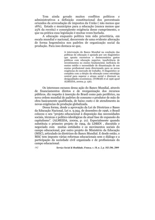 Tem ainda gerado muitos conflitos políticos e
administrativos a definição constitucional dos percentuais
oriundos da arrecadação de impostos da União ( não menos que
18%), Estado e municípios para a educação (nunca menos que
25% da receita) e conseqüente exigência desse cumprimento, o
que na prática essa legislação é muitas vezes burlada.
      A educação enquanto política tem sido prioritária, em
escala mundial e nacional, decorrente de uma evidente alteração
de forma hegemônica nos padrões de organização social da
produção. Para isso destaca-se que,

                         A intervenção do Banco Mundial na condução das
                         políticas de educação é apoiada por um diagnóstico
                         que aponta excessivos e desnecessários gastos
                         públicos com educação superior, insuficiência de
                         investimentos no ensino fundamental, ineficácia do
                         ensino médio e necessidade de dinamização de um
                         ensino profissional mais direcionado para as novas
                         exigências do mercado de trabalho. O diagnóstico se
                         completa com a eleição da educação como estratégia
                         central para superar o atraso social e diminuir as
                         desigualdades econômicas. (TOMASI et al 1996 apud
                         ALMEIDA, 2000a, p. 156).

       Os interesses escusos dessa ação do Banco Mundial, através
de financiamentos diretos e de reorganização dos recursos
públicos, diz respeito à inserção do Brasil como país periférico, na
nova ordem mundial de padrões de consumo e produtor de mão de
obra basicamente qualificada, de baixo custo e de atendimento às
novas exigências de produção globalizada.
       Dessa forma, desde a aprovação da Lei de Diretrizes e Bases
da Educação Nacional, Lei n. 9.394, de dezembro de 1996, o Brasil
colocou o seu “projeto educacional à disposição das necessidades
sociais, técnicas e político-ideológicas da atual fase de expansão do
capitalismo”. (ALMEIDA, 2000a, p. 21). Especialmente quando
substituiu o primeiro projeto de 1994, da LDBEN , discutido e
negociado com muitas entidades e os movimentos sociais do
campo educacional, por outro projeto do Ministério da Educação
(MEC), articulado às diretrizes do Banco Mundial. E desde então, o
MEC tem imposto várias reformas educacionais sem o diálogo e a
participação da sociedade civil organizada e de profissionais do
campo educacional.
192              Serviço Social & Realidade, Franca, v. 18, n. 2, p. 182-206, 2009
 