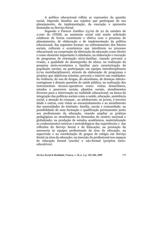 A política educacional reflete as expressões da questão
social, impondo desafios aos sujeitos que participam de seu
planejamento, da implementação, da execução e apresenta
demandas ao Serviço Social.
       Segundo o Parecer Jurídico 23/00 de 22 de outubro de
2.000 do CFESS, ao assistente social está sendo solicitado
colaborar de forma consistente e efetiva com o processo de
planejamento, de elaboração e de implementação da política
educacional, das seguintes formas: no enfrentamento dos fatores
sociais, culturais e econômicos que interferem no processo
educacional; na cooperação da efetivação da educação como direito
e como elemento importante à cidadania; na elaboração e execução
de programas de orientação sócio-familiar, visando prevenir a
evasão, a qualidade do desempenho do aluno; na realização da
pesquisa sócio-econômica e familiar para caracterização da
população escolar; na participação em equipes interdisciplinares
(e/ou mutidisciplinares), através da elaboração de programas e
projetos que objetivem orientar, prevenir e intervir nas realidades:
da violência, do uso de drogas, do alcoolismo, de doenças infecto-
contagiosas e demais questões de saúde pública; na realização dos
instrumentais técnico-operativos como: visitas domiciliares,
estudos e pareceres sociais, plantões sociais, atendimentos
diversos para a intervenção na realidade educacional; na busca da
integração das políticas sociais como a saúde, educação, assistência
social, a atenção às crianças , ao adolescente, ao jovem, à terceira
idade e outras, com vistas ao encaminhamento e ao atendimento
das necessidades do trinômio: família, escola e comunidade; na
possibilidade de uma formação e qualificação permanentes junto
aos profissionais da educação, visando ampliar as práticas
pedagógicas no atendimento às demandas do cenário nacional e
globalizado; na produção de estudos acadêmicos, materializando
os conhecimentos teóricos e metodológicos das experiências e das
reflexões do Serviço Social e da Educação; na prestação da
assessoria às equipes profissionais da área da educação; na
supervisão e na coordenação de grupos de estágio em Serviço
Social na área da educação; na inserção do profissional nos espaços
de educação formal (escola) e não-formal (projetos sócio-
educativos).


Serviço Social & Realidade, Franca, v. 18, n. 2, p. 182-206, 2009   199
 