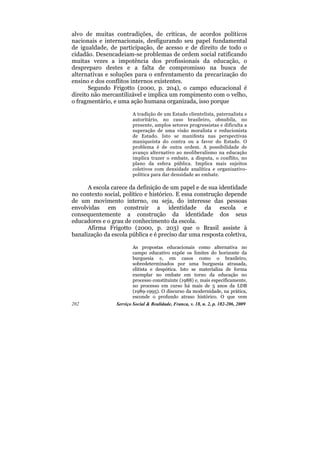 alvo de muitas contradições, de críticas, de acordos políticos
nacionais e internacionais, desfigurando seu papel fundamental
de igualdade, de participação, de acesso e de direito de todo o
cidadão. Desencadeiam-se problemas de ordem social ratificando
muitas vezes a impotência dos profissionais da educação, o
despreparo destes e a falta de compromisso na busca de
alternativas e soluções para o enfrentamento da precarização do
ensino e dos conflitos internos existentes.
       Segundo Frigotto (2000, p. 204), o campo educacional é
direito não mercantilizável e implica um rompimento com o velho,
o fragmentário, e uma ação humana organizada, isso porque

                         A tradição de um Estado clientelista, paternalista e
                         autoritário, no caso brasileiro, obnubila, no
                         presente, amplos setores progressistas e dificulta a
                         superação de uma visão moralista e reducionista
                         de Estado. Isto se manifesta nas perspectivas
                         maniqueísta do contra ou a favor do Estado. O
                         problema é de outra ordem. A possibilidade de
                         avanço alternativo ao neoliberalismo na educação
                         implica trazer o embate, a disputa, o conflito, no
                         plano da esfera pública. Implica mais sujeitos
                         coletivos com densidade analítica e organizativo-
                         política para dar densidade ao embate.

      A escola carece da definição de um papel e de sua identidade
no contexto social, político e histórico. E essa construção depende
de um movimento interno, ou seja, do interesse das pessoas
envolvidas em construir a identidade da escola e
consequentemente a construção da identidade dos seus
educadores e o grau de conhecimento da escola.
      Afirma Frigotto (2000, p. 203) que o Brasil assiste à
banalização da escola pública e é preciso dar uma resposta coletiva,

                         As propostas educacionais como alternativa no
                         campo educativo expõe os limites do horizonte da
                         burguesia e, em casos como o brasileiro,
                         sobredeterminados por uma burguesia atrasada,
                         elitista e despótica. Isto se materializa de forma
                         exemplar no embate em torno da educação no
                         processo constituinte (1988) e, mais especificamente,
                         no processo em curso há mais de 5 anos da LDB
                         (1989-1995). O discurso da modernidade, na prática,
                         esconde o profundo atraso histórico. O que vem
202              Serviço Social & Realidade, Franca, v. 18, n. 2, p. 182-206, 2009
 
