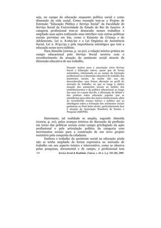 seja, no campo da educação enquanto política social e como
dimensão da vida social. Como exemplo tem-se o Projeto de
Extensão “Educação Pública e Serviço Social” da Faculdade de
Serviço Social da Universidade do Estado do Rio de Janeiro. A
categoria profissional tem-se destacado nesses trabalhos e
ampliado suas ações realizando uma interface com outras políticas
sociais previstas em leis, como o Estatuto da Criança e do
Adolescente, Lei n. 8.069/90 e a Lei Orgânica de Assistência
Social, Lei n. 8742/93 e pela importância estratégica que tem a
educação nesse novo milênio.
      Para Almeida (2000a, p. 19-20), a relação teórico-prática no
campo educacional pelo Serviço Social ocorreu com o
reconhecimento da atuação do assistente social através da
dimensão educativa de seu trabalho,

                        Durante muitos anos a associação entre Serviço
                        Social e Educação esteve, quase que de forma
                        automática, relacionada ou ao campo da formação
                        profissional ou à dimensão educativa do trabalho dos
                        assistentes sociais. As razões não nos são
                        desconhecidas: uma franca alteração no perfil do
                        mercado de trabalho, no que se tange à efetiva
                        atuação dos assistentes sociais no âmbito dos
                        estabelecimentos e da política educacional ao longo
                        dos anos 70 e parte dos 80, a afirmação do debate e
                        das práticas sobre educação popular que se
                        estenderam para além dos muros institucionais, além
                        do reconhecido avanço teórico e político que as
                        abordagens sobre a formação dos assistentes sociais
                        ganharam no final deste século, particularmente face
                        à atuação da Associação Brasileira de Ensino e
                        Pesquisa (ABEPSS).

      Entretanto, tal realidade se amplia, segundo Almeida
(2000a, p. 20), pelos avanços teóricos de discussão da profissão
em torno das políticas sociais como campo privilegiado da ação
profissional e pela articulação política da categoria com
movimentos sociais para a construção de um novo projeto
societário pela conquista da cidadania.
      Embora o trabalho do assistente social na educação ainda
não se tenha ampliado de forma expressiva no mercado de
trabalho em seu aspecto teórico e interventivo, como se observa
pelas pesquisas, documental e de campo, o profissional tem
194             Serviço Social & Realidade, Franca, v. 18, n. 2, p. 182-206, 2009
 