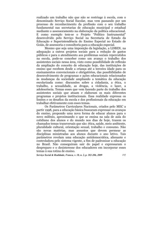 realizado um trabalho não que não se restringe à escola, com o
denominado Serviço Social Escolar, mas vem passando por um
processo de reconhecimento da profissão com o seu trabalho
fundamental nas secretarias de educação municipal e estadual
mediante o assessoramento na elaboração da política educacional.
E como exemplo tem-se o Projeto “Político Instrumental”
desenvolvido pelo Serviço Social na Secretaria de Estado da
Educação e Superintendência do Ensino Especial no Estado de
Goiás, de assessoria e consultoria para a educação especial.
       Mesmo que seja uma imposição da legislação, a LDBEN, na
adequação a outros projetos sociais para a redução de gastos
públicos e para o atendimento aos problemas sociais repercutidos
na escola, pode-se conceber como um avanço o trabalho dos
assistentes sociais nessa área, visto como possibilidade de reflexão
da ampliação do conceito de educação hoje, das instituições de
ensino que recebem desde a criança até a terceira idade para os
ensinamentos convencionais e obrigatórios, das possibilidades de
desenvolvimento de programas e ações educacionais relacionados
às mudanças da sociedade ampliando a temática da educação
escolarizada como: discussões sobre a cidadania, a ética, o
trabalho, a sexualidade, as drogas, a violência, o lazer, a
adolescência. Temas esses que vem fazendo parte do trabalho dos
assistentes sociais que atuam e elaboram os mais diferentes
programas e projetos institucionais. Essa realidade expressa os
limites e os desafios da escola e dos profissionais da educação em
trabalhar efetivamente com esses temas.
       Os Parâmetros Curriculares Nacionais, criados pelo MEC a
partir 1998, para a educação básica buscaram expressar os avanços
do ensino, propondo uma nova forma de educar alunos para o
novo milênio, aproximando o que se ensina na sala de aula do
cotidiano dos alunos e do mundo nos dias de hoje, trazem os
chamados temas transversais que são: ética, saúde, meio ambiente,
pluralidade cultural, orientação sexual, trabalho e consumo. Não
são novas matérias, mas assuntos que devem permear as
disciplinas ministradas aos alunos durante o ano letivo. Tais
parâmetros revelam uma educação antidemocrática, alienante e
controladora pelo sistema vigente, a fim de padronizar a educação
no Brasil. Não conseguiram sair do papel e expressaram o
despreparo e o desinteresse dos educadores em incorporar esses
temas à sua rotina de ensino.
Serviço Social & Realidade, Franca, v. 18, n. 2, p. 182-206, 2009   195
 