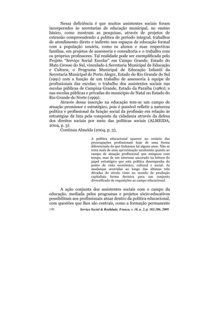 Nessa deficiência é que muitos assistentes sociais foram
incorporados às secretarias de educação municipal, no ensino
básico, como mostram as pesquisas, através de projetos de
extensão compreendendo a política de período integral, trabalhos
de atendimento direto e indireto nos espaços de educação formal
com a população usuária, como os alunos e suas respectivas
famílias, em projetos de assessoria e consultoria e o trabalho com
os próprios professores. Tal realidade pode ser exemplificada pelo
Projeto “Serviço Social Escolar” em Campo Grande, Estado do
Mato Grosso do Sul, vinculado à Secretaria Municipal de Educação
e Cultura; o Programa Municipal de Educação Infantil da
Secretaria Municipal de Porto Alegre, Estado do Rio Grande do Sul
(1991) com a função de um trabalho de assessoria à equipe de
profissionais das escolas; o trabalho dos assistentes sociais nas
escolas públicas de Campina Grande, Estado da Paraíba (1980); e
nas escolas públicas e privadas do município de Natal no Estado do
Rio Grande do Norte (1999).
       Através dessa inserção na educação tem-se um campo de
atuação promissor e estratégico, pois é possível refletir a natureza
política e profissional da função social da profissão em relação às
estratégias de luta pela conquista da cidadania através da defesa
dos direitos sociais por meio das políticas sociais (ALMEIDA,
2004, p. 3).
       Continua Almeida (2004, p. 3),

                         A política educacional aparece no cenário das
                         preocupações profissionais hoje de uma forma
                         diferenciada da que tínhamos há alguns anos. Não se
                         trata mais de uma aproximação saudosista quanto ao
                         campo de atuação profissional que minguou com
                         tempo, mas de um interesse ancorado na leitura do
                         papel estratégico que esta política desempenha do
                         ponto de vista econômico, cultural e social. As
                         mudanças ocorridas ao longo das últimas três
                         décadas do século vinte no mundo de produção
                         capitalista forma decisiva para um conjunto
                         diversificado de requisições ao campo educacional.

      A ação conjunta dos assistentes sociais com o campo da
educação, mediada pelos programas e projetos sócio-educativos
possibilitam aos profissionais atuar dentro da política educacional,
com questões que lhes são centrais, como a formação permanente
196              Serviço Social & Realidade, Franca, v. 18, n. 2, p. 182-206, 2009
 