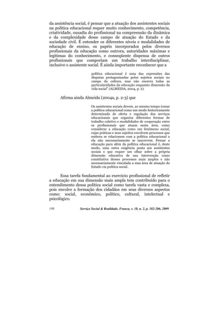 da assistência social, é pensar que a atuação dos assistentes sociais
na política educacional requer muito conhecimento, competência,
criatividade, ousadia do profissional na compreensão da dinâmica
e da complexidade desse campo de atuação do Estado e da
sociedade civil. É entender os diferentes níveis e modalidades de
educação de ensino, os papéis incorporados pelos diversos
profissionais da educação como outrora, autoridades máximas e
legítimas do conhecimento, e conseqüente dispensa de outros
profissionais que comporiam um trabalho interdisciplinar,
inclusive o assistente social. É ainda importante reconhecer que a

                         política educacional é uma das expressões das
                         disputas protagonizadas pelos sujeitos sociais no
                         campo da cultura, mas não encerra todas as
                         particularidades da educação enquanto dimensão da
                         vida social” (ALMEIDA, 2004, p. 2).

      Afirma ainda Almeida (2004a, p. 2-3) que

                         Os assistentes sociais devem, ao mesmo tempo tomar
                         a política educacional como um modo historicamente
                         determinado de oferta e regulação dos serviços
                         educacionais que organiza diferentes formas de
                         trabalho coletivo e modalidades de cooperação entre
                         os profissionais que atuam nesta área, como
                         considerar a educação como um fenômeno social,
                         cujas práticas e seus sujeitos envolvem processos que
                         embora se relacionem com a política educacional a
                         ela não necessariamente se inscrevem. Pensar a
                         educação para além da política educacional é, deste
                         modo, uma outra exigência posta aos assistentes
                         sociais e que requer um olhar sobre a própria
                         dimensão educativa de sua intervenção como
                         constitutiva desses processos mais amplos e não
                         necessariamente vinculada a essa área de atuação do
                         Estado via política social.

      Essa tarefa fundamental ao exercício profissional de refletir
a educação em sua dimensão mais ampla tem contribuído para o
entendimento dessa política social como tarefa vasta e complexa,
pois envolve a formação dos cidadãos em seus diversos aspectos
como: social, econômico, político, cultural, intelectual e
psicológico.

198              Serviço Social & Realidade, Franca, v. 18, n. 2, p. 182-206, 2009
 