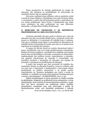 Nessa perspectiva de atuação profissional no campo da
educação, são inúmeras as possibilidades de intervenção do
Assistente Social e não se esgotam aqui.
       Em suma, mediante essas reflexões, cabe ao assistente social
a tarefa de traçar objetivos e finalidades à sua ação de forma crítica
e conseqüente, a partir das determinações gerais e particulares de
seu campo profissional. Dessa forma, é fundamental que tenha
como parâmetro da ação profissional em suas diferentes
dimensões, o Projeto Ético-Político-Profissional.

O MERCADO DE TRABALHO E AS RESPOSTAS
PROFISSIONAIS NA ÁREA DA EDUCAÇÃO...

       Conforme abordado até aqui, pode-se afirmar que a área da
educação tem sido um grande desafio para o assistente social. São
poucas as definições e a construção do trabalho hoje é contínua,
visto que a realidade atual impõe a necessidade de alternativas de
trabalho frente às demandas da escola, pois esta se vê muitas vezes
impotente na resolução dos mesmos.
       O espaço do Serviço Social no cenário educacional ainda é
pouco reconhecido, mas vem sendo gradativamente conquistado.
Embora de forma gradativa, a profissão tem ampliado sua atuação
através das escolas públicas e privadas, assessorias na elaboração e
implementação das políticas sociais, especialmente a educação,
nos projetos educacionais de extensão à comunidade, nos
conselhos escolares e municipais de educação, nas equipes de
formação e orientação aos profissionais da educação.
       A partir dos avanços que vêm ocorrendo do trabalho dos
Assistentes Sociais na educação brasileira, torna-se evidente cada
vez mais que é importante e fundamental a intervenção desses
profissionais na política educacional e na gestão escolar
especialmente na “proposta pedagógica que insere a escola na
realidade e a realidade na escola como elemento fundamental para
o ensino e aprendizagem”. (ALESSANDRINI, 2001, p. 55).
       Muitas transformações se fazem presentes no cenário mundial
da globalização, obrigando ao profissional novas perspectivas e novas
interpretações, nesse contexto de desenvolvimento econômico e social.
Para isso faz-se necessário um profissional crítico, científico
(pesquisador), competente para uma intervenção e gestão do
desenvolvimento social, com identidade profissional e cultural,
200              Serviço Social & Realidade, Franca, v. 18, n. 2, p. 182-206, 2009
 