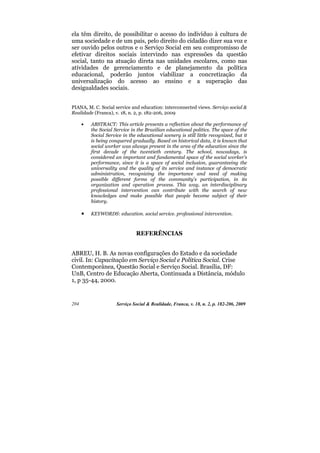 ela têm direito, de possibilitar o acesso do indivíduo à cultura de
uma sociedade e de um país, pelo direito do cidadão dizer sua voz e
ser ouvido pelos outros e o Serviço Social em seu compromisso de
efetivar direitos sociais intervindo nas expressões da questão
social, tanto na atuação direta nas unidades escolares, como nas
atividades de gerenciamento e de planejamento da política
educacional, poderão juntos viabilizar a concretização da
universalização do acesso ao ensino e a superação das
desigualdades sociais.


PIANA, M. C. Social service and education: interconnected views. Serviço social &
Realidade (Franca), v. 18, n. 2, p. 182-206, 2009

      •   ABSTRACT: This article presents a reflection about the performance of
          the Social Service in the Brazilian educational politics. The space of the
          Social Service in the educational scenery is still little recognized, but it
          is being conquered gradually. Based on historical data, it is known that
          social worker was always present in the area of the education since the
          first decade of the twentieth century. The school, nowadays, is
          considered an important and fundamental space of the social worker's
          performance, since it is a space of social inclusion, guaranteeing the
          universality and the quality of its service and instance of democratic
          administration, recognizing the importance and need of making
          possible different forms of the community's participation, in its
          organization and operation process. This way, an interdisciplinary
          professional intervention can contribute with the search of new
          knowledges and make possible that people become subject of their
          history.

      •   KEYWORDS: education. social service. professional intervention.



                               REFERÊNCIAS


ABREU, H. B. As novas configurações do Estado e da sociedade
civil. In: Capacitação em Serviço Social e Política Social. Crise
Contemporânea, Questão Social e Serviço Social. Brasília, DF:
UnB, Centro de Educação Aberta, Continuada a Distância, módulo
1, p 35-44, 2000.


204                   Serviço Social & Realidade, Franca, v. 18, n. 2, p. 182-206, 2009
 