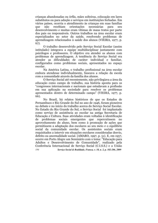 crianças abandonadas ou órfãs, mães solteiras, colocação em lares
substitutos ou para adoção e serviços em instituições fechadas. Em
vários países, ocorria o atendimento às crianças em suas famílias
que não recebiam orientações necessárias para seu
desenvolvimento e muitas eram vítimas de maus tratos por parte
dos pais ou responsáveis. Outros trabalhos na área escolar eram
especializados no setor da saúde, resolvendo problemas de
aprendizagem relacionados à saúde dos alunos (VIEIRA, 1977, p.
67).
       O trabalho desenvolvido pelo Serviço Social Escolar (assim
intitulado) integrava a equipe multidisciplinar juntamente com
psicólogos e professores. O objetivo era atender os alunos com
problemas de aprendizagem. A tendência do Serviço Social era
atender as dificuldades de caráter individual e familiar,
configurados como problemas sociais, apresentados no espaço
escolar.
       Na América Latina, o trabalho profissional na área escolar
embora atendesse individualmente, buscava a relação da escola
com a comunidade através da família dos alunos.
       O Serviço Social até recentemente, não privilegiava a área da
educação como campo de trabalho, sua história aponta para os
“congressos internacionais e nacionais que estudavam a profissão
em sua aplicação na sociedade para resolver os problemas
apresentados dentro de determinado campo” (VIEIRA, 1977, p.
66).
       No Brasil, há relatos históricos de que os Estados de
Pernambuco e Rio Grande do Sul no ano de 1946, foram pioneiros
no debate e no início do trabalho acerca do Serviço Social Escolar.
No Estado do Rio Grande do Sul, o Serviço Social foi implantado
como serviço de assistência ao escolar na antiga Secretaria de
Educação e Cultura. Suas atividades eram voltadas à identificação
de problemas sociais emergentes que repercutissem no
aproveitamento do aluno, bem como à promoção de ações que
permitissem a adaptação dos escolares ao seu meio e o equilíbrio
social da comunidade escolar. Os assistentes sociais eram
requisitados a intervir em situações escolares consideradas desvio,
defeito ou anormalidade social. (AMARO, 1997, p. 51). E, em 1957,
ocorre em Porto Alegre um Seminário com o tema: ”Educação para
Adultos e Desenvolvimento de Comunidade”, realizado pela
Conferência Internacional de Serviço Social (C.I.S.S.) e a União
184              Serviço Social & Realidade, Franca, v. 18, n. 2, p. 182-206, 2009
 