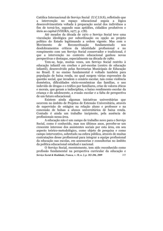 Católica Internacional de Serviço Social (U.C.I.S.S), refletindo que
a intervenção no espaço educacional seguia a lógica
desenvolvimentista voltada à preparação social dos indivíduos a
fim de torná-los, segundo suas aptidões, cidadãos produtivos e
úteis ao capital (VIEIRA, 1977, p. 178).
       Até meados da década de 1970 o Serviço Social teve uma
vinculação ideológica por subordinação ou opção ao projeto
político do Estado legitimando a ordem vigente. Mas com o
Movimento         de    Reconceituação       fundamentado          nos
desdobramentos críticos da identidade profissional e no
rompimento com um Serviço Social conservador e tradicional, é
que a intervenção no contexto educacional ganhou novas
perspectivas e destaque, especialmente na década de 1980.
       Tem-se, hoje, muitas vezes, um Serviço Social restrito à
educação infantil em creches e pré-escolas (centro de educação
infantil), desenvolvido pelas Secretarias Municipais de Educação
no Brasil. E no ensino fundamental é voltado também para
população de baixa renda, no qual surgem várias expressões da
questão social, que invadem o cenário escolar, tais como violência
doméstica, dificuldades sócio-econômicas das famílias, o uso
indevido de drogas e o tráfico por familiares, crise de valores éticos
e morais, que geram a indisciplina, o baixo rendimento escolar da
criança e do adolescente, a evasão escolar e a falta de perspectiva
de um futuro educacional.
       Existem ainda algumas iniciativas universitárias que
ocorrem no âmbito de Projetos de Extensão Universitária, através
de supervisão de estágios na relação aluno e professor e na
concessão de bolsas a alunos universitários de baixa renda.
Contudo é ainda um trabalho incipiente, pela ausência de
profissionais nessa área.
       A educação não é um campo de trabalho novo para o Serviço
Social, como é conhecido, mas nos últimos anos, percebe-se um
crescente interesse dos assistentes sociais por esta área, em seu
aspecto teórico-metodológico, como objeto de pesquisa e como
campo interventivo, sobretudo na esfera pública, através de muitas
contratações desse profissional para integrar a equipe profissional
da educação nas escolas, em assessorias e consultorias no âmbito
da política educacional estadual e nacional.
       O Serviço Social, recentemente, tem sido reconhecido como
profissão fundamental na perspectiva curricular da educação e
Serviço Social & Realidade, Franca, v. 18, n. 2, p. 182-206, 2009   185
 