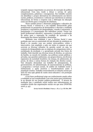 ocupado espaços importantes no processo de execução da política
educacional. Com isso, tende a deixar o serviço de ações
complementares, paliativas e emergenciais. Seu trabalho consiste
em identificar e propor alternativas de enfrentamento aos fatores
sociais, políticos, econômicos e culturais que interferem no sistema
educacional, de forma a cooperar com a efetivação da educação
como um direito para a conquista da cidadania.
       Nesse sentido pensar a dimensão pedagógica e educativa do
Serviço Social, é remeter-se a um trabalho desenvolvido pelos
profissionais na perspectiva de desmistificar e desvelar a realidade
produtora e reprodutora de desigualdades, visando à autonomia, à
participação e à emancipação dos indivíduos sociais. Traçar um
perfil profissional educativo, representa à profissão a construção
de meios para a superação da condição de opressão e de
dominação das classes oprimidas e dominadas.
       Mediante essa realidade é que o Serviço Social é uma
profissão que vem se construindo há sete décadas de existência no
Brasil e no mundo; com seu caráter sócio-político, crítico e
interventivo, tem ampliado a ação em todos os espaços em que
ocorrem as diversas refrações da questão social, ou seja, no
conjunto de desigualdades que se originam do antagonismo entre a
socialização da produção e a apropriação privada dos frutos do
trabalho. Está inserido nas diversas áreas de direitos, no universo
da família, no mundo do trabalho, nas políticas sociais públicas e
privadas, nas questões ambientais, nos grupos étnicos, em diversos
segmentos da sociedade brasileira: da criança, do adolescente, do
jovem, do idoso e outras formas de violação dos direitos sociais.
Tais situações demandam um trabalho de planejamento, de
gerenciamento, de administração, de assessoramento às políticas,
a programas e serviços sociais, de análise da realidade social e
institucional, a ações incisivas e transformadoras junto à
população usuária. Trabalha essencialmente as relações sociais por
meio de uma ação global de cunho sócio-educativo e de prestação
de serviços.
       O seu fazer profissional exige um conhecimento amplo sobre
a realidade na sua complexidade e em criar meios para transformá-
la na direção do seu projeto político-profissional. É através da
mediação que o assistente social realiza esse enfrentamento no
complexo tecido das organizações sociais em que atua (PONTES,
2000, p. 43).
186              Serviço Social & Realidade, Franca, v. 18, n. 2, p. 182-206, 2009
 