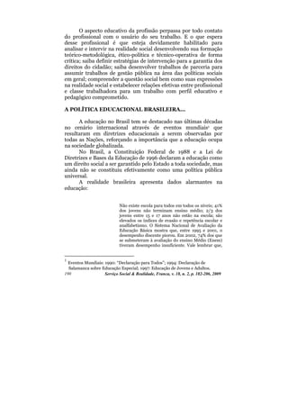 O aspecto educativo da profissão perpassa por todo contato
do profissional com o usuário do seu trabalho. E o que espera
desse profissional é que esteja devidamente habilitado para
analisar e intervir na realidade social desenvolvendo sua formação
teórico-metodológica, ético-política e técnico-operativa de forma
crítica; saiba definir estratégias de intervenção para a garantia dos
direitos do cidadão; saiba desenvolver trabalhos de parceria para
assumir trabalhos de gestão pública na área das políticas sociais
em geral; compreender a questão social bem como suas expressões
na realidade social e estabelecer relações efetivas entre profissional
e classe trabalhadora para um trabalho com perfil educativo e
pedagógico comprometido.

A POLÍTICA EDUCACIONAL BRASILEIRA...

      A educação no Brasil tem se destacado nas últimas décadas
no cenário internacional através de eventos mundiais1 que
resultaram em diretrizes educacionais a serem observadas por
todas as Nações, reforçando a importância que a educação ocupa
na sociedade globalizada.
      No Brasil, a Constituição Federal de 1988 e a Lei de
Diretrizes e Bases da Educação de 1996 declaram a educação como
um direito social a ser garantido pelo Estado a toda sociedade, mas
ainda não se constituiu efetivamente como uma política pública
universal.
      A realidade brasileira apresenta dados alarmantes na
educação:


                             Não existe escola para todos em todos os níveis; 41%
                             dos jovens não terminam ensino médio; 2/3 dos
                             jovens entre 15 e 17 anos não estão na escola; são
                             elevados os índices de evasão e repetência escolar e
                             analfabetismo. O Sistema Nacional de Avaliação da
                             Educação Básica mostra que, entre 1995 e 2001, o
                             desempenho discente piorou. Em 2002, 74% dos que
                             se submeteram à avaliação do ensino Médio (Enem)
                             tiveram desempenho insuficiente. Vale lembrar que,


1
  Eventos Mundiais: 1990: “Declaração para Todos”; 1994: Declaração de
  Salamanca sobre Educação Especial; 1997: Educação de Jovens e Adultos.
190                 Serviço Social & Realidade, Franca, v. 18, n. 2, p. 182-206, 2009
 