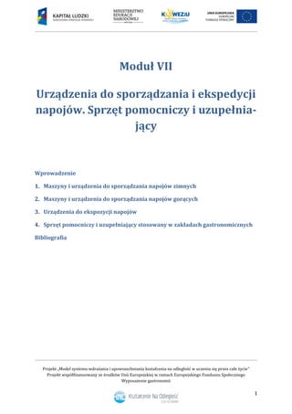 Projekt „Model systemu wdrażania i upowszechniania kształcenia na odległość w uczeniu się przez całe życie”
Projekt współfinansowany ze środków Unii Europejskiej w ramach Europejskiego Funduszu Społecznego
Wyposażenie gastronomii
1
Moduł VII
Urządzenia do sporządzania i ekspedycji
napojów. Sprzęt pomocniczy i uzupełnia-
jący
Wprowadzenie
1. Maszyny i urządzenia do sporządzania napojów zimnych
2. Maszyny i urządzenia do sporządzania napojów gorących
3. Urządzenia do ekspozycji napojów
4. Sprzęt pomocniczy i uzupełniający stosowany w zakładach gastronomicznych
Bibliografia
 