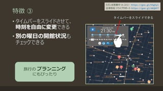 特徴 ③
• タイムバーをスライドさせて、
時刻を自由に変更できる
• 別の曜日の開館状況も
チェックできる
タイムバーをスライドできる
旅行の プランニング
にもぴったり
ただいま営業中 in ふくい https://goo.gl/h5g5yi
会津若松 ドライブサポート https://goo.gl/dKQKP7
 