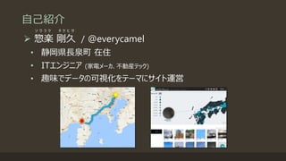 自己紹介
 惣楽 剛久 / @everycamel
• 静岡県長泉町 在住
• ITエンジニア (家電メーカ、不動産テック)
• 趣味でデータの可視化をテーマにサイト運営
ソ ウ ラ ク タ ケ ヒ サ
 