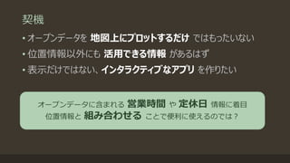 契機
• オープンデータを 地図上にプロットするだけ ではもったいない
• 位置情報以外にも 活用できる情報 があるはず
• 表示だけではない、インタラクティブなアプリ を作りたい
オープンデータに含まれる 営業時間 や 定休日 情報に着目
位置情報と 組み合わせる ことで便利に使えるのでは？
 