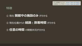 特徴
① 現在 開館中の施設のみ が分かる
② 現在位置からの 経路 と 到着時間 が分かる
③ 任意の時間 の開館状況が分かる
ただいま営業中 in ふくい https://goo.gl/h5g5yi
会津若松 ドライブサポート https://goo.gl/dKQKP7
 
