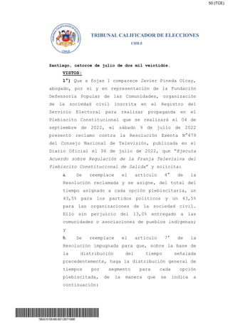 Santiago, catorce de julio de dos mil veintidós.
VISTOS:
1°) Que a fojas 1 comparece Javier Pineda Olcay,
abogado, por si y en representación de la Fundación
Defensoría Popular de las Comunidades, organización
de la sociedad civil inscrita en el Registro del
Servicio Electoral para realizar propaganda en el
Plebiscito Constitucional que se realizará el 04 de
septiembre de 2022, el sábado 9 de julio de 2022
presentó reclamo contra la Resolución Exenta N°479
del Consejo Nacional de Televisión, publicada en el
Diario Oficial el 06 de julio de 2022, que “Ejecuta
Acuerdo sobre Regulación de la Franja Televisiva del
Plebiscito Constitucional de Salida” y solicita:
a. Se reemplace el artículo 4° de la
Resolución reclamada y se asigne, del total del
tiempo asignado a cada opción plebiscitaria, un
43,5% para los partidos políticos y un 43,5%
para las organizaciones de la sociedad civil.
Ello sin perjuicio del 13,0% entregado a las
comunidades o asociaciones de pueblos indígenas;
y
b. Se reemplace el artículo 7° de la
Resolución impugnada para que, sobre la base de
la distribución del tiempo señalada
precedentemente, haga la distribución general de
tiempos por segmento para cada opción
plebiscitada, de la manera que se indica a
continuación:
*5BB3AC1B-7D90-4B8C-9B37-C38CF71A06B9*
50 (TCE)
 