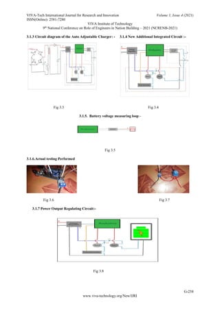 VIVA-Tech International Journal for Research and Innovation Volume 1, Issue 4 (2021)
ISSN(Online): 2581-7280
VIVA Institute of Technology
9th
National Conference on Role of Engineers in Nation Building – 2021 (NCRENB-2021)
G-258
www.viva-technology.org/New/IJRI
3.1.3 Circuit diagram of the Auto Adjustable Charger: - 3.1.4 New Additional Integrated Circuit :-
Fig 3.3 Fig 3.4
3.1.5. Battery voltage measuring loop:-
Fig 3.5
3.1.6.Actual testing Performed
Fig 3.6 Fig 3.7
3.1.7 Power Output Regulating Circuit:-
Fig 3.8
 