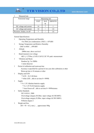 l Measured rate
Functional range Measuring rate
FAST SLO
W
SMOOTH
DC voltage and current 14 7 1
AC voltage and current 14 / 1.8
Resistors, diodes, on-off 7 / 1.8
General Specifications:
l Operating Temperature and Humidity
0 to 50oC,(no condensation ≤10oC) ≤ 85%RH
l Storage Temperature and Relative Humidity
-20oC to 60oC，≤90%RH
l Altitude
2000m max. above sea level
l Rated transient over-voltage
6KV（1.2*50us）CAT , CAI , CATⅠ Ⅱ Ⅲ peak measurement
l Vibration and Shock
Random 2g, 5 to 500Hz
1 meter drop test
l Period of calibration and warm-up time
Accuracy is specified for a period of one year after calibration or other
Warm-up time is 10 minutes or other
l Display and LED
* LCD：36.3×68.0mm
* white LED，able to set time 0～9999S
l Supply
* 4 x 1.5V Alkaline batteries supply
* 4 x 1.2V Ni-Hi batteries supply
* Auto Power-off：able to set time 0～9999minutes
l Safety Standards
IEC 61010-1, 2000
Overvoltage category III (Max. input voltage:AC/DC600V)
Overvoltage category II (Max. input voltage:AC/DC1000V)
Pollution degree 2
l Weight and Size
205 × 95 × 42（mm） ，approximate 500g
www.ttbvision.com
 