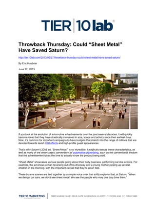  
Throwback Thursday: Could “Sheet Metal”
Have Saved Saturn?
http://tier10lab.com/2013/06/27/throwback-thursday-could-sheet-metal-have-saved-saturn/
By Eric Huebner
June 27, 2013
If you look at the evolution of automotive advertisements over the past several decades, it will quickly
become clear that they have drastically increased in size, scope and artistry since their earliest days.
Now, it’s common for important campaigns to have budgets that stretch into the range of millions that are
devoted towards lavish CGI effects and high-profile guest appearances.
That’s why Saturn’s 2003 ad, “Sheet Metal,” is so incredible. It explicitly rejects these characteristics, as
well as many of the other classic conventions of automotive advertising, such as the conventional wisdom
that the advertisement takes the time to actually show the product being sold.
“Sheet Metal” showcases various people going about their daily business, performing car-like actions. For
example, the ad shows a man reversing out of his driveway and a young mother picking up several
children in the morning, with the important caveat that they’re all on foot.
These bizarre scenes are tied together by a simple voice over that softly explains that, at Saturn, “When
we design our cars, we don’t see sheet metal. We see the people who may one day drive them.”
 