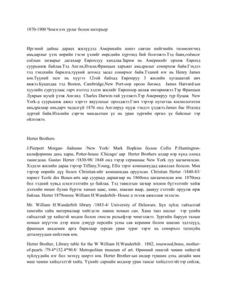 1870-1900 Чимэглэх урлаг болон интерьер
Иргэний дайны дараах жилүүдэд Америкийн шинэ саятан нийгмийн төлөөлөгчид
амьдарлыг үзэх өөрийн гэсэн үзлийг өөрсдийн хүрээнд бий болгожээ.Тэд баян,гоёмсог
соёлын загварыг дагахаар Европлуу хандлаа.Зарим нь Америкийг орхиж Европд
суурьшиж байлаа.Тэд Англи,Итали,Францын харъяат амьдралыг сонирхож байв.Гэхдээ
тэд тэндхийн барилга,түүний дотоод засал сонирхог байв.Тэдний нэг нь Henry James
юм.Түүний эцэг нь хүүгээ 12той байхад Европруу 3 жилийн хугацаатай авч
явжээ.Буцахдаа тэд Boston, Cambridge,New Port-оор орсон бөгөөд James Harvard-ын
хуулийн сургуулаас гарч нэлээд хэдэн жилийг Европоор аялаж өнгөрөөжээ.Тэр Францын
Луврын музей үзэж Англид Charles Darwin-тай уулзжээ.Тэр Америкруу түр буцаж New
York-д суурьшиж ажил хэргээ явуулахыг оролджээ.Гэвч тэрээр нутагтаа космологитон
амьдралаар амьдарч чадалгүй 1876 онд Англируу нүүж тэндээ үлджээ.James бас Италид
дуртай байв.Италийн сэргэн мандалтын үе нь уран зургийн оргил үе байсныг тэр
ойлгожээ.
Herter Brothers
J.Pierport Morgan- байшин /New York/ Mark Hopkins болон Collis P.Huntington-
калифориниа дахь харш, Potter-house /Chicago/ аар Herter Brothers алдар нэр хүнд олонд
танигдсан. Gustav Herter /1830-98/ 1848 онд тэрэр германаас New York луу цагаачилсан.
Хэдхэн жилийн дараа тэрээр Tiffany,Young, Ellis зэрэг компаниудад ажиллах болсон. Мөн
тэрээр өөрийн дүү болох Christian-ийг компанидаа оруулсан. Christian Herter /1840-83/
парист Ecole des Beaux-arts аар суураад дараагаар нь 1860онд цагаачилсан юм. 1870онд
бол тэдний хувьд цэцэглэлтийн үе байлаа. Тэд тавилгын загвар зохион бүтээлтийг хийж
дэлхийн өнцөг булан бүрээс ханын цаас, хивс, шаазан ваар, даавуу сэлтийг оруулж ирж
байлаа. Herter 1879оноос William H.Wanderbilt- House д эхэлж ажиллаж эхэлсэн.
Mr. William H.Wanderbilt library /1883-4/ University of Delaware. Бүх зүйлс гайхалтай
хамгийн сайн материалаар хийгдсэн лавиш номын сан. Хана тааз шалыг тэр үеийн
гайхалтай ур хийцтэй модон болон гипсэн рельефээр чимгэлжээ. Зургийн баруун талын
номын шүүгээн дээр япон дэвүүр персийн усны сав керамик болон шаазан эдлэлүүд,
францын академик арга барилаар зурсан уран зураг зэрэг нь сонирхол татахуйц
деталиуудын нийлэмж юм.
Herter Brother, Library table for the W William H.Wanderbilt . 1882, rosewood,brass, mother-
of-pearls /79.4*152.4*90.8/ Metropolitan museum of art. Өрөөний онцгой чамин хийцтэй
зүйлүүдийн нэг бол энэхүү ширээ юм. Herter Brother-ын өндөр түвшин дэхь дизайн мөн
маш чамин хийцлэлтэй хийц. Үүнийг сарнайн модоор уран тансаг хийцлэлтэйгээр сийлж,
 