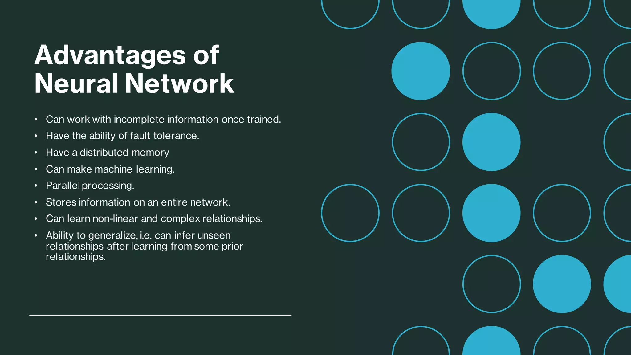 Advantages of
Neural Network
• Can work with incomplete information once trained.
• Have the ability of fault tolerance.
• Have a distributed memory
• Can make machine learning.
• Parallel processing.
• Stores information on an entire network.
• Can learn non-linear and complex relationships.
• Ability to generalize, i.e. can infer unseen
relationships after learning from some prior
relationships.
 