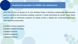 Analisando questões do ENEM e de vestibulares
(PUC-PR) No início da década de 70, dois cientistas (Singer e Nicholson) esclareceram definitivamente
como é a estrutura das membranas celulares, propondo o modelo denominado de mosaico fluído. Nesse
conceito, todas as membranas presentes nas células animais e vegetais são constituídas basicamente
pelos seguintes componentes:
a) ácidos nucleicos e proteínas;
b) ácidos nucleicos e enzimas;
c) lipídios e enzimas;
d) enzimas e glicídios;
e) lipídios e proteínas.
 