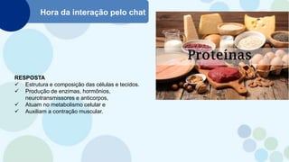 Hora da interação pelo chat
RESPOSTA
 Estrutura e composição das células e tecidos.
 Produção de enzimas, hormônios,
neurotransmissores e anticorpos,
 Atuam no metabolismo celular e
 Auxiliam a contração muscular.
 