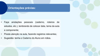 Orientações prévias:
• Faça anotações pessoais (caderno, roteiros de
estudos, etc.), lembrando de colocar data, tema da aula
e componente;
• Preste atenção na aula, fazendo registros relevantes;
• Sugestão: tenha o Caderno do Aluno em mãos.
 
